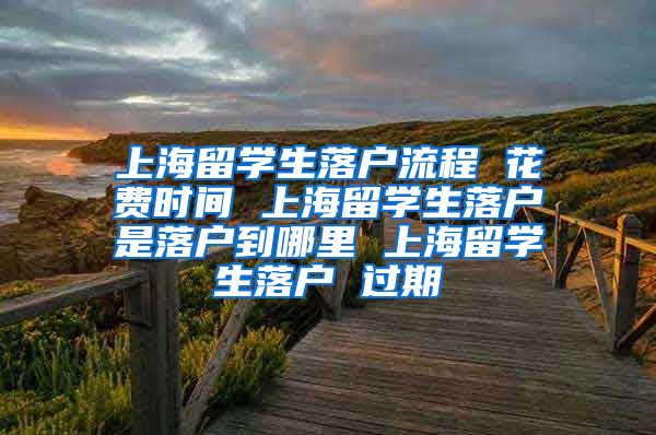 上海留学生落户流程 花费时间 上海留学生落户是落户到哪里 上海留学生落户 过期