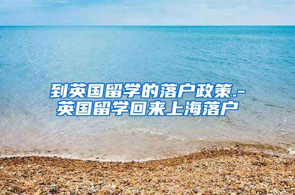 到英国留学的落户政策.-英国留学回来上海落户