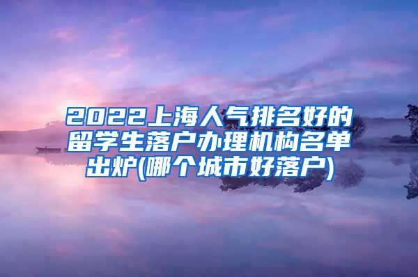 2022上海人气排名好的留学生落户办理机构名单出炉(哪个城市好落户)