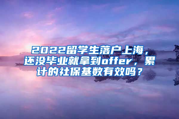 2022留学生落户上海，还没毕业就拿到offer，累计的社保基数有效吗？