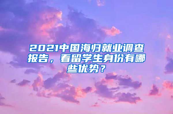 2021中国海归就业调查报告，看留学生身份有哪些优势？