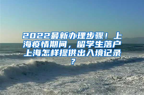 2022最新办理步骤！上海疫情期间，留学生落户上海怎样提供出入境记录？