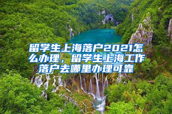 留学生上海落户2021怎么办理，留学生上海工作落户去哪里办理可靠