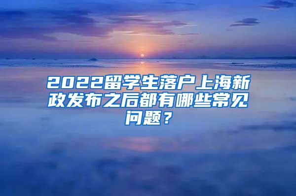 2022留学生落户上海新政发布之后都有哪些常见问题？