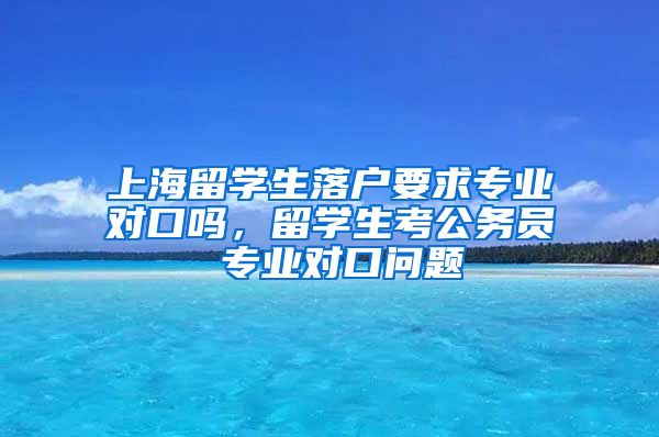 上海留学生落户要求专业对口吗，留学生考公务员 专业对口问题