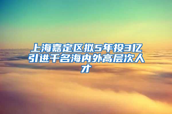 上海嘉定区拟5年投3亿引进千名海内外高层次人才