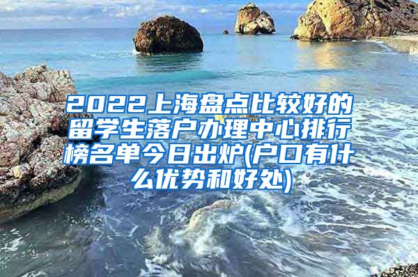 2022上海盘点比较好的留学生落户办理中心排行榜名单今日出炉(户口有什么优势和好处)