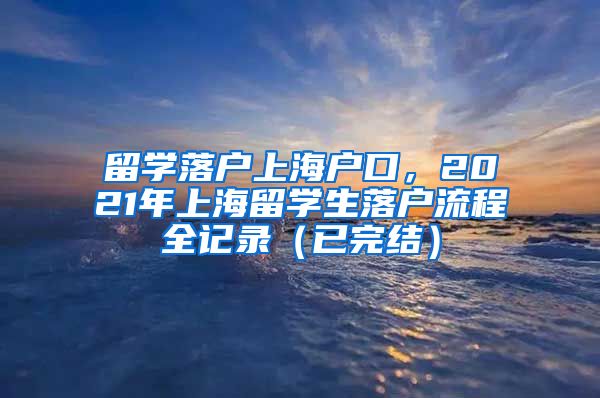 留学落户上海户口，2021年上海留学生落户流程全记录（已完结）