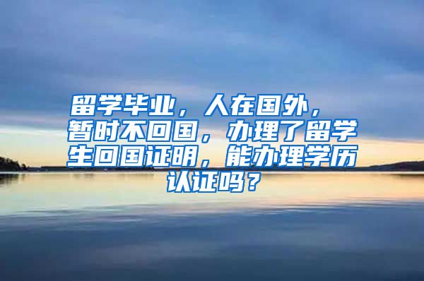 留学毕业，人在国外， 暂时不回国，办理了留学生回国证明，能办理学历认证吗？