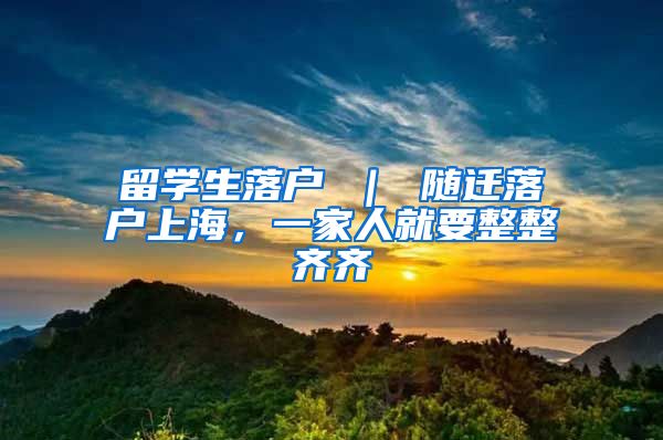 留学生落户 ｜ 随迁落户上海，一家人就要整整齐齐