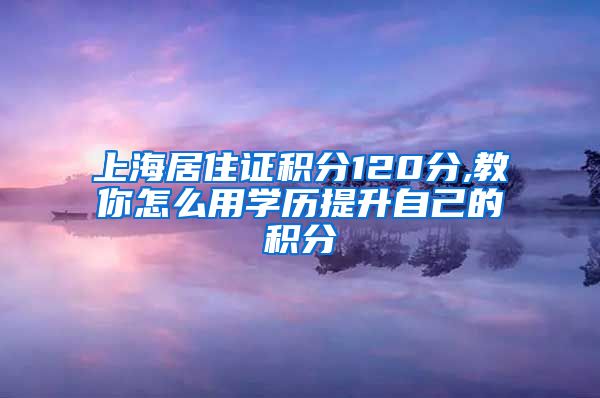 上海居住证积分120分,教你怎么用学历提升自己的积分