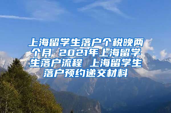 上海留学生落户个税晚两个月 2021年上海留学生落户流程 上海留学生落户预约递交材料