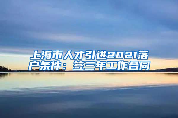 上海市人才引进2021落户条件：签三年工作合同