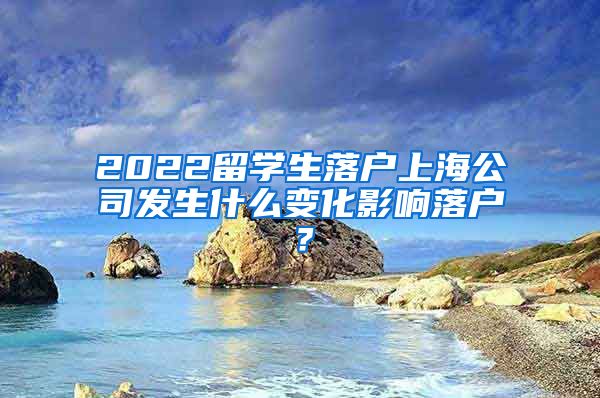 2022留学生落户上海公司发生什么变化影响落户？