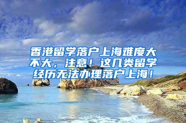 香港留学落户上海难度大不大，注意！这几类留学经历无法办理落户上海！