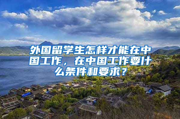 外国留学生怎样才能在中国工作，在中国工作要什么条件和要求？