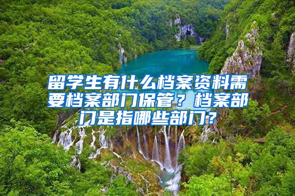 留学生有什么档案资料需要档案部门保管？档案部门是指哪些部门？