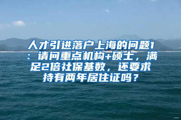 人才引进落户上海的问题1：请问重点机构+硕士，满足2倍社保基数，还要求持有两年居住证吗？