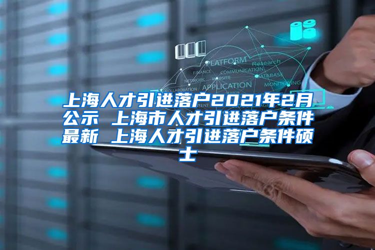 上海人才引进落户2021年2月公示 上海市人才引进落户条件最新 上海人才引进落户条件硕士