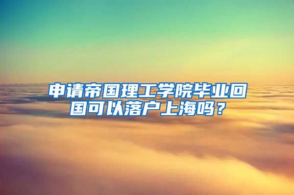 申请帝国理工学院毕业回国可以落户上海吗？