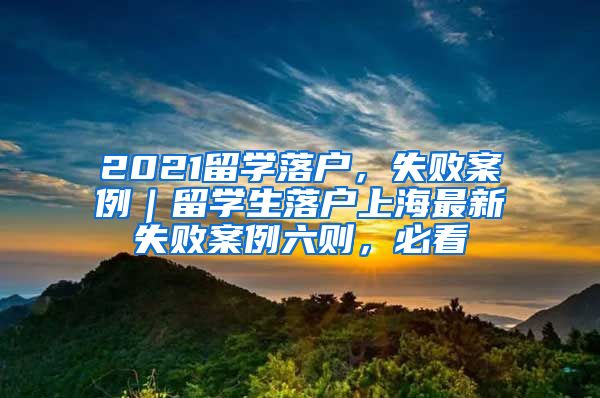 2021留学落户，失败案例｜留学生落户上海最新失败案例六则，必看