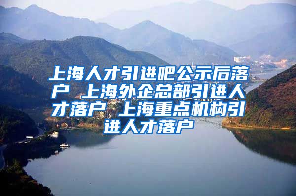 上海人才引进吧公示后落户 上海外企总部引进人才落户 上海重点机构引进人才落户