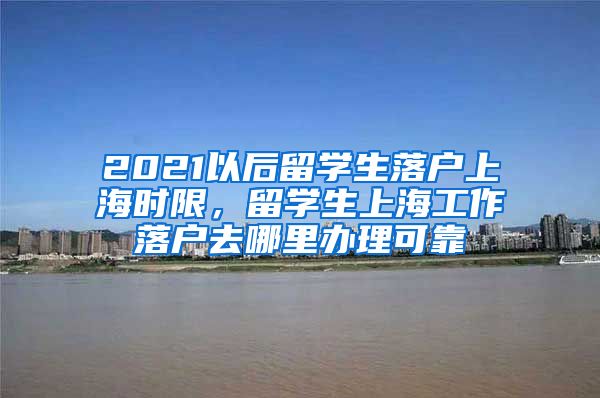 2021以后留学生落户上海时限，留学生上海工作落户去哪里办理可靠