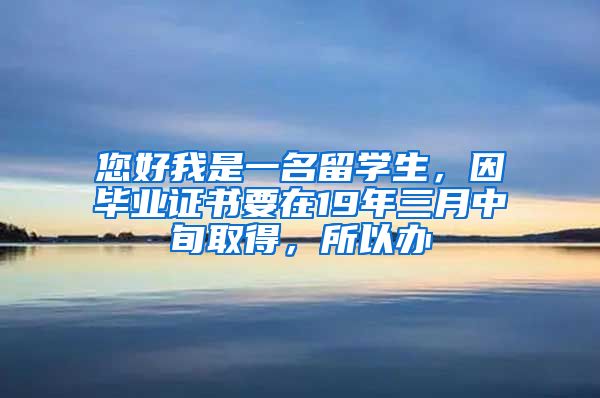 您好我是一名留学生，因毕业证书要在19年三月中旬取得，所以办