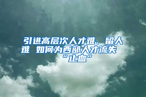 引进高层次人才难、留人难 如何为西部人才流失“止血”