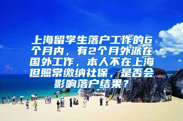 上海留学生落户工作的6个月内，有2个月外派在国外工作，本人不在上海但照常缴纳社保，是否会影响落户结果？