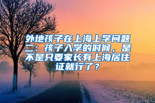 外地孩子在上海上学问题二：孩子入学的时候，是不是只要家长有上海居住证就行了？