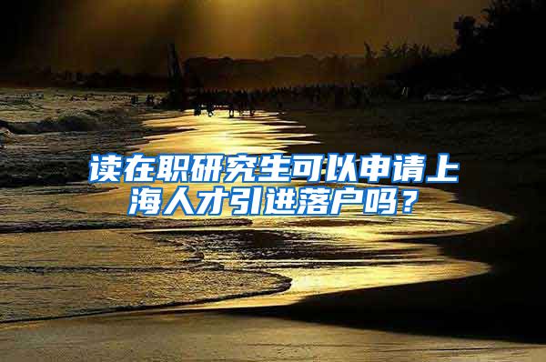 读在职研究生可以申请上海人才引进落户吗？