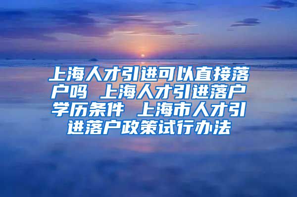 上海人才引进可以直接落户吗 上海人才引进落户学历条件 上海市人才引进落户政策试行办法