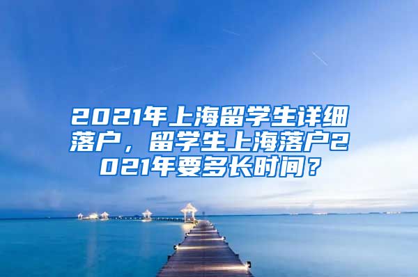 2021年上海留学生详细落户，留学生上海落户2021年要多长时间？