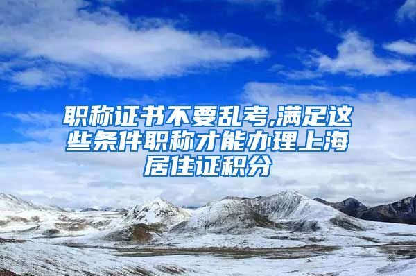 职称证书不要乱考,满足这些条件职称才能办理上海居住证积分