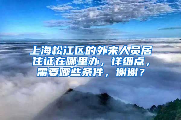 上海松江区的外来人员居住证在哪里办，详细点，需要哪些条件，谢谢？