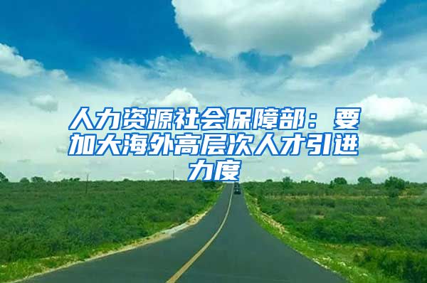 人力资源社会保障部：要加大海外高层次人才引进力度