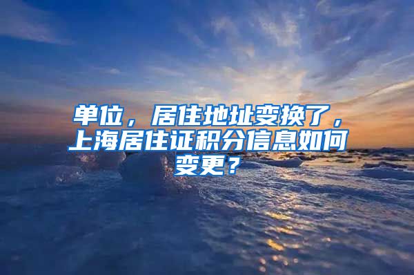 单位，居住地址变换了，上海居住证积分信息如何变更？