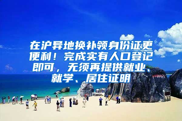 在沪异地换补领身份证更便利！完成实有人口登记即可，无须再提供就业、就学、居住证明