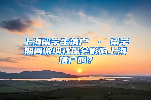 上海留学生落户 · 留学期间缴纳社保会影响上海落户吗？