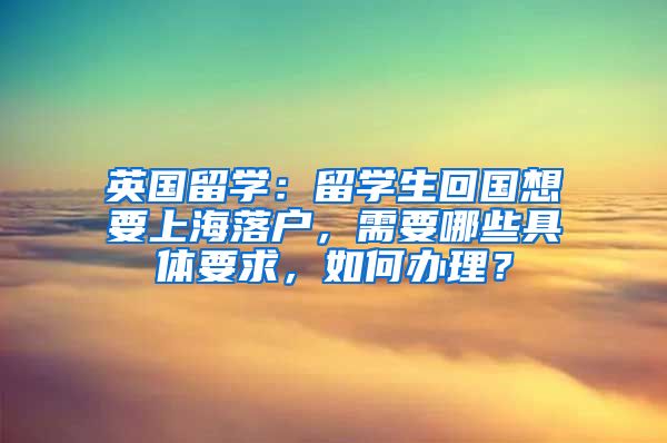 英国留学：留学生回国想要上海落户，需要哪些具体要求，如何办理？