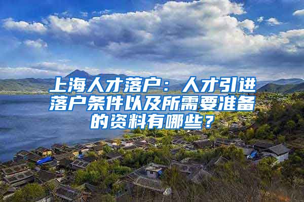 上海人才落户：人才引进落户条件以及所需要准备的资料有哪些？