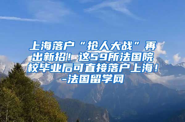 上海落户“抢人大战”再出新招！这59所法国院校毕业后可直接落户上海！-法国留学网