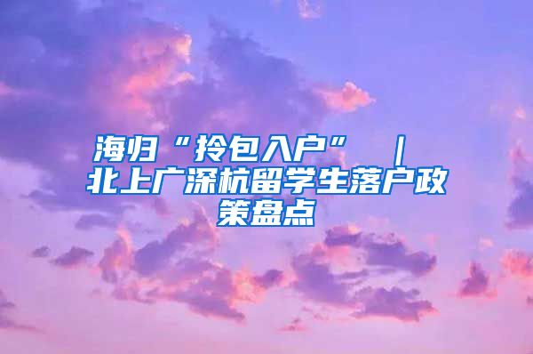 海归“拎包入户” ｜ 北上广深杭留学生落户政策盘点