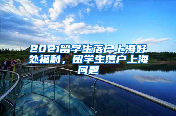 2021留学生落户上海好处福利，留学生落户上海问题