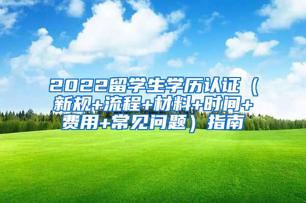 2022留学生学历认证（新规+流程+材料+时间+费用+常见问题）指南