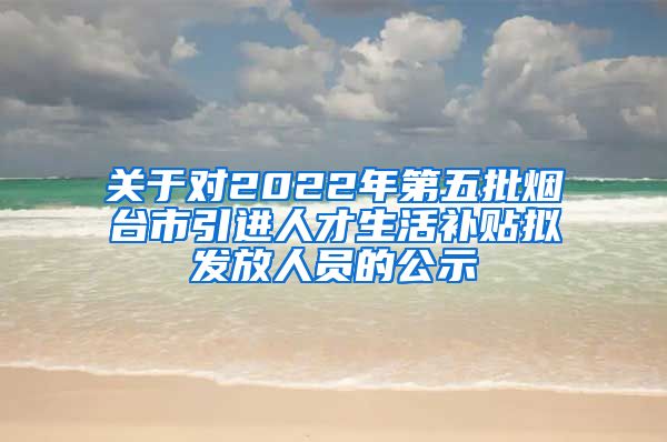 关于对2022年第五批烟台市引进人才生活补贴拟发放人员的公示