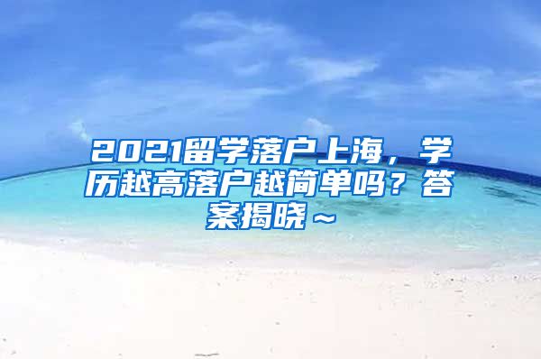 2021留学落户上海，学历越高落户越简单吗？答案揭晓～