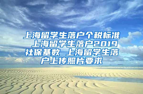 上海留学生落户个税标准 上海留学生落户2019社保基数 上海留学生落户上传照片要求