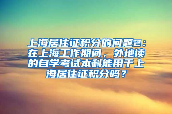 上海居住证积分的问题2：在上海工作期间，外地读的自学考试本科能用于上海居住证积分吗？